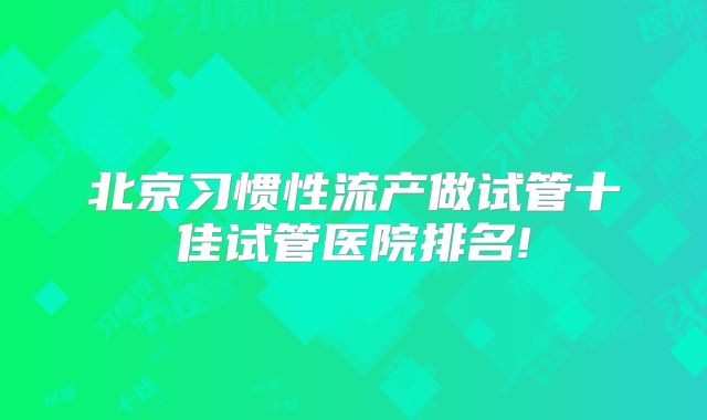 北京习惯性流产做试管十佳试管医院排名!