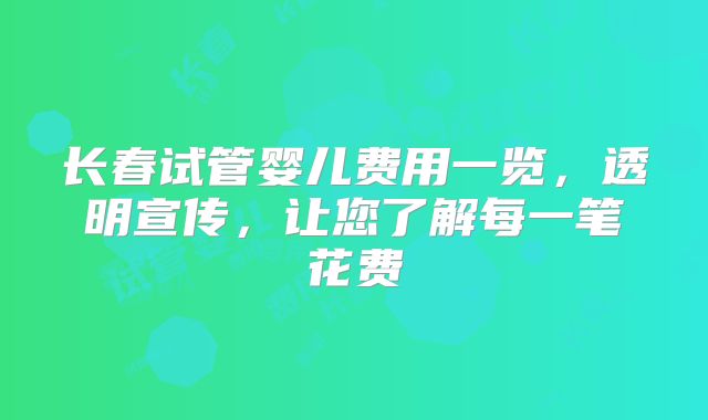 长春试管婴儿费用一览，透明宣传，让您了解每一笔花费
