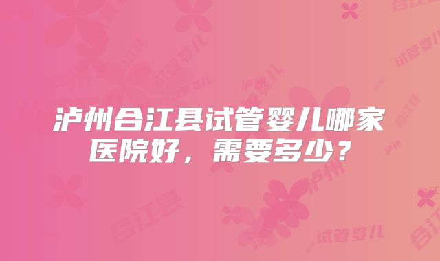 泸州合江县试管婴儿哪家医院好,需要多少?