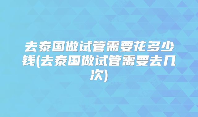 去泰国做试管需要花多少钱(去泰国做试管需要去几次)