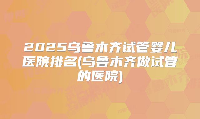 2025乌鲁木齐试管婴儿医院排名(乌鲁木齐做试管的医院)