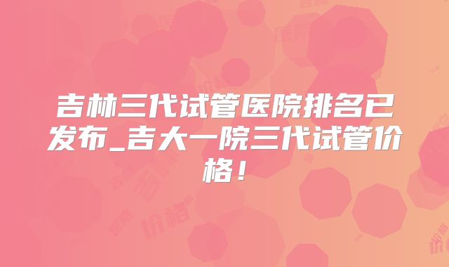 吉林三代试管医院排名已发布_吉大一院三代试管价格！