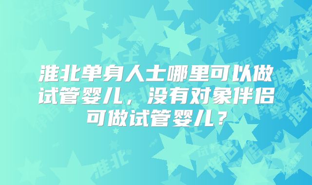 淮北单身人士哪里可以做试管婴儿，没有对象伴侣可做试管婴儿？