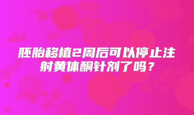 胚胎移植2周后可以停止注射黄体酮针剂了吗？