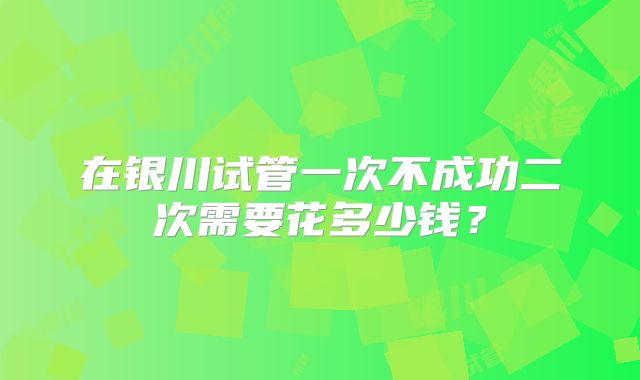 在银川试管一次不成功二次需要花多少钱？