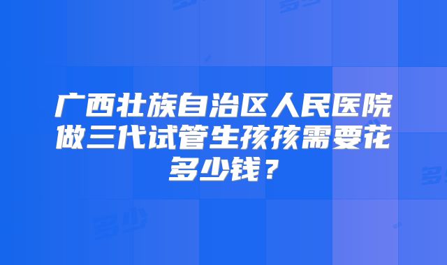 广西壮族自治区人民医院做三代试管生孩孩需要花多少钱？