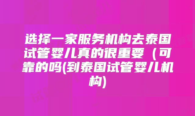选择一家服务机构去泰国试管婴儿真的很重要(可靠的吗(到泰国试管婴儿机构)