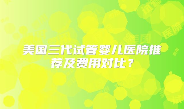 美国三代试管婴儿医院推荐及费用对比?