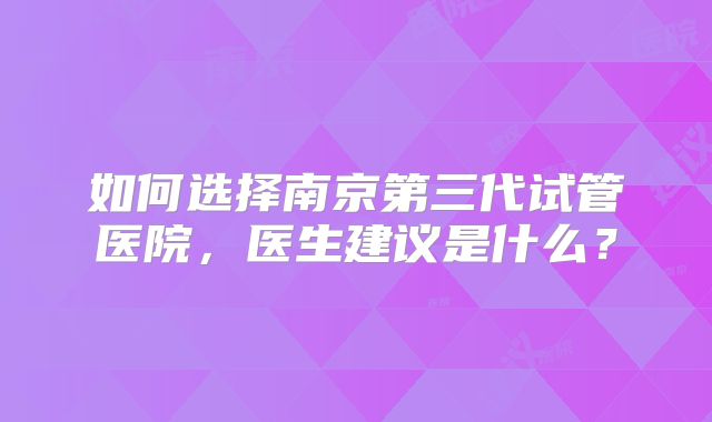 如何选择南京第三代试管医院，医生建议是什么？