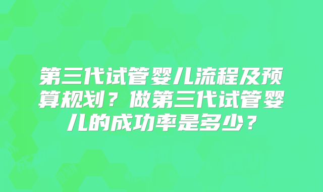 第三代试管婴儿流程及预算规划？做第三代试管婴儿的成功率是多少？