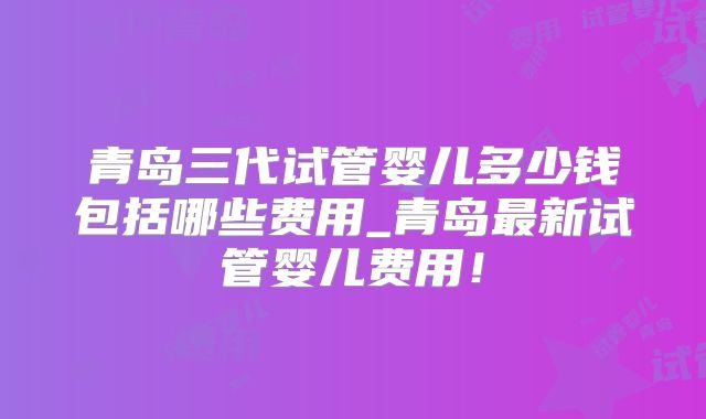青岛三代试管婴儿多少钱包括哪些费用_青岛最新试管婴儿费用！