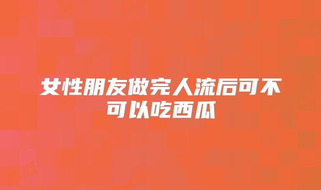女性朋友做完人流后可不可以吃西瓜