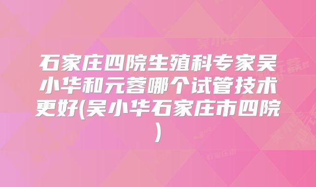石家庄四院生殖科专家吴小华和元蓉哪个试管技术更好(吴小华石家庄市四院)