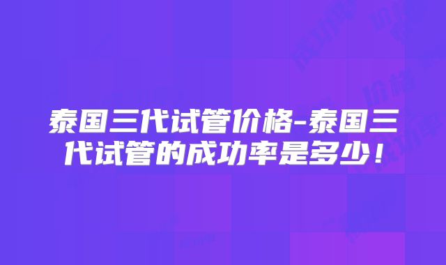 泰国三代试管价格-泰国三代试管的成功率是多少！