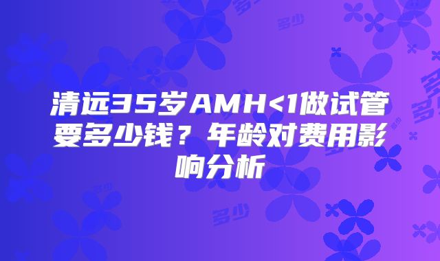 清远35岁AMH<1做试管要多少钱？年龄对费用影响分析