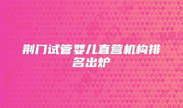 荆门试管婴儿直营机构排名出炉