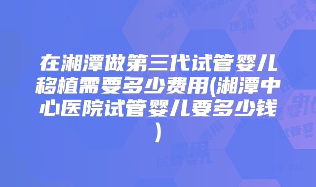 在湘潭做第三代试管婴儿移植需要多少费用(湘潭中心医院试管婴儿要多少钱)