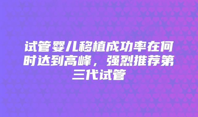 试管婴儿移植成功率在何时达到高峰,强烈推荐第三代试管