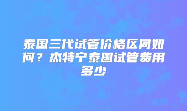 泰国三代试管价格区间如何?杰特宁泰国试管费用多少