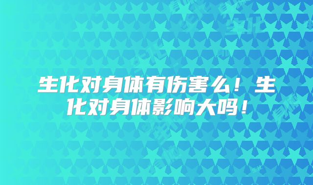 生化对身体有伤害么！生化对身体影响大吗！