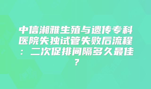 中信湘雅生殖与遗传专科医院失独试管失败后流程：二次促排间隔多久最佳？