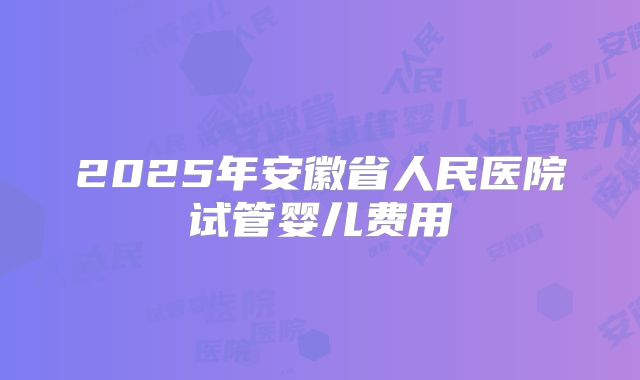 2025年安徽省人民医院试管婴儿费用