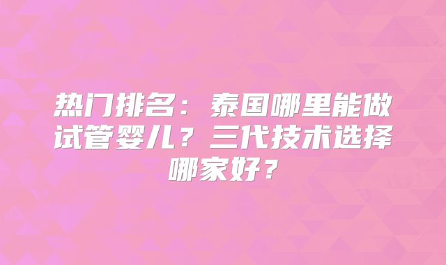 热门排名：泰国哪里能做试管婴儿？三代技术选择哪家好？