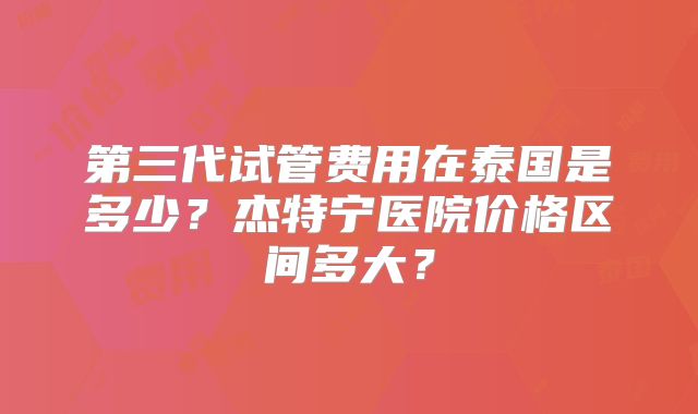第三代试管费用在泰国是多少？杰特宁医院价格区间多大？