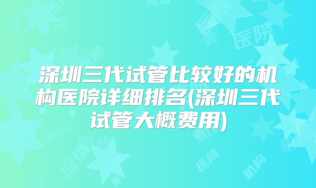 深圳三代试管比较好的机构医院详细排名(深圳三代试管大概费用)