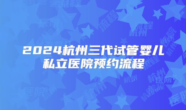 2024杭州三代试管婴儿私立医院预约流程