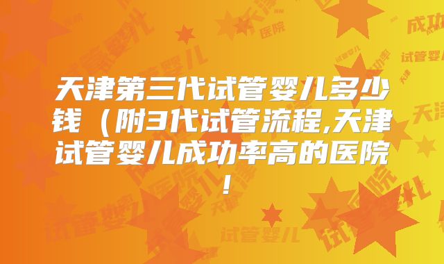 天津第三代试管婴儿多少钱(附3代试管流程,天津试管婴儿成功率高的医院!