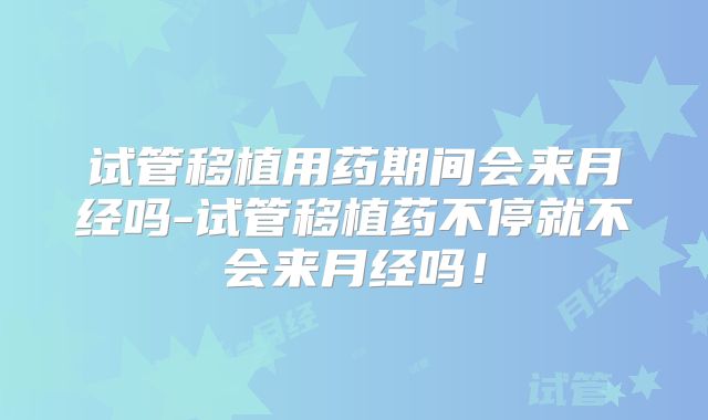 试管移植用药期间会来月经吗-试管移植药不停就不会来月经吗！