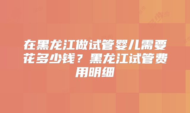 在黑龙江做试管婴儿需要花多少钱？黑龙江试管费用明细