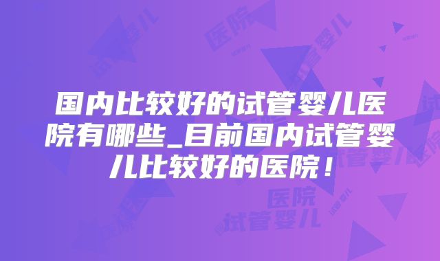 国内比较好的试管婴儿医院有哪些_目前国内试管婴儿比较好的医院!