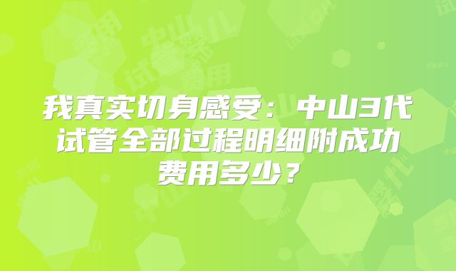 我真实切身感受:中山3代试管全部过程明细附成功费用多少?