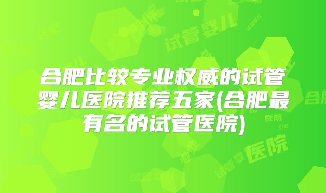 合肥比较专业权威的试管婴儿医院推荐五家(合肥最有名的试管医院)