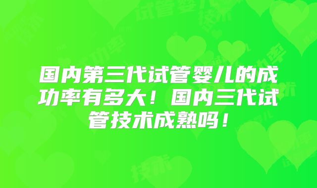 国内第三代试管婴儿的成功率有多大!国内三代试管技术成熟吗!