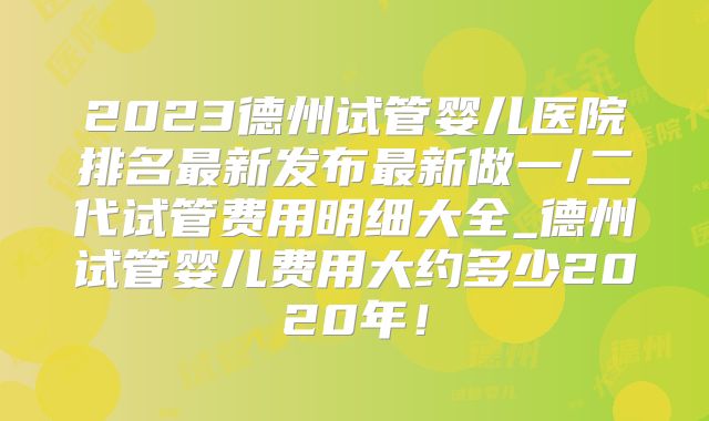 2023德州试管婴儿医院排名最新发布最新做一/二代试管费用明细大全_德州试管婴儿费用大约多少2020年!