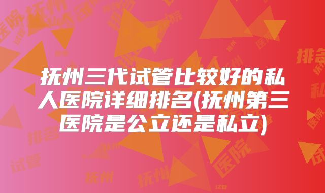 抚州三代试管比较好的私人医院详细排名(抚州第三医院是公立还是私立)