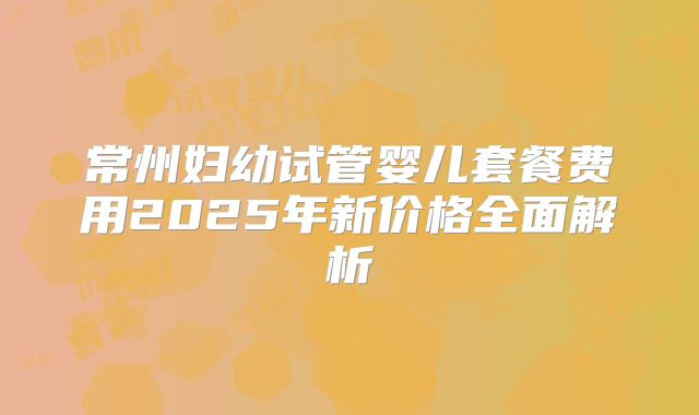 常州妇幼试管婴儿套餐费用2025年新价格全面解析