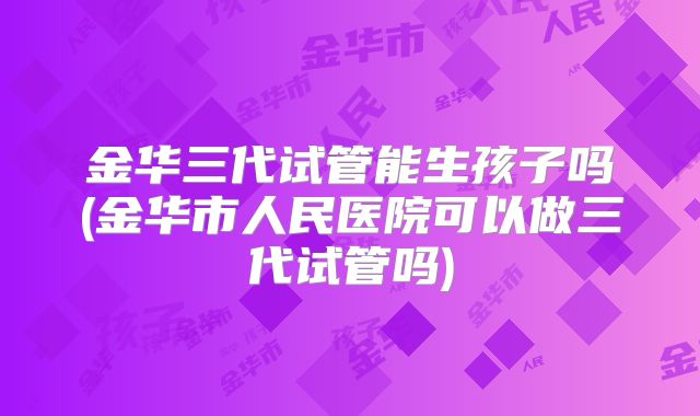 金华三代试管能生孩子吗(金华市人民医院可以做三代试管吗)