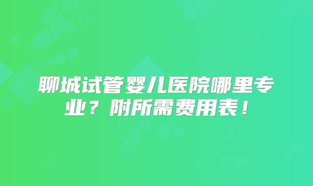 聊城试管婴儿医院哪里专业?附所需费用表!