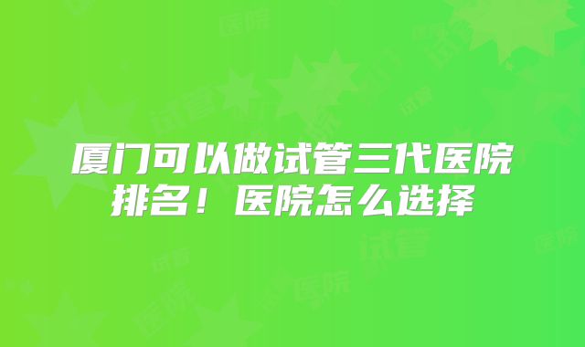厦门可以做试管三代医院排名!医院怎么选择