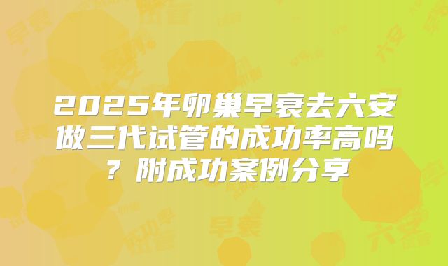 2025年卵巢早衰去六安做三代试管的成功率高吗？附成功案例分享