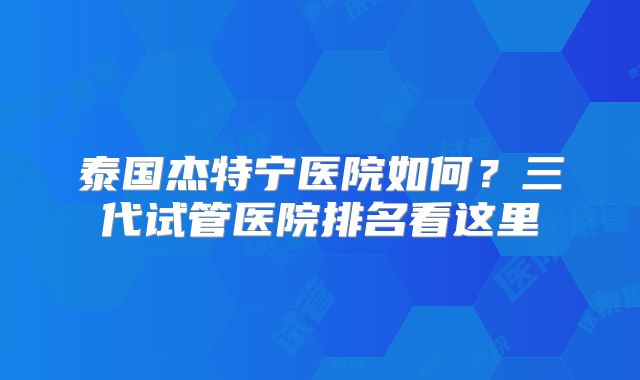 泰国杰特宁医院如何？三代试管医院排名看这里