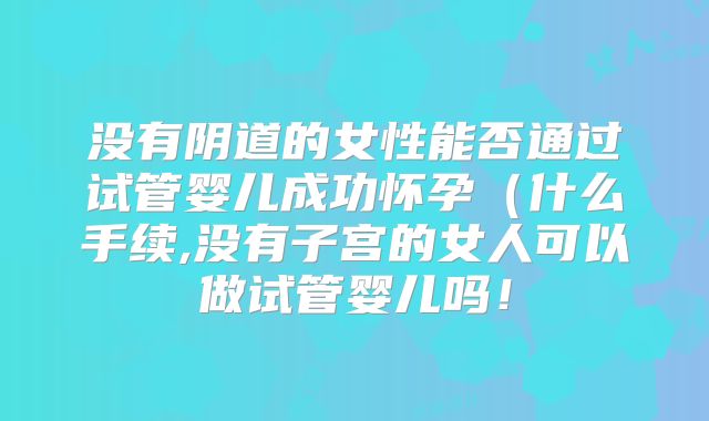 没有阴道的女性能否通过试管婴儿成功怀孕(什么手续,没有子宫的女人可以做试管婴儿吗!