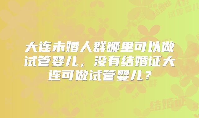 大连未婚人群哪里可以做试管婴儿，没有结婚证大连可做试管婴儿？