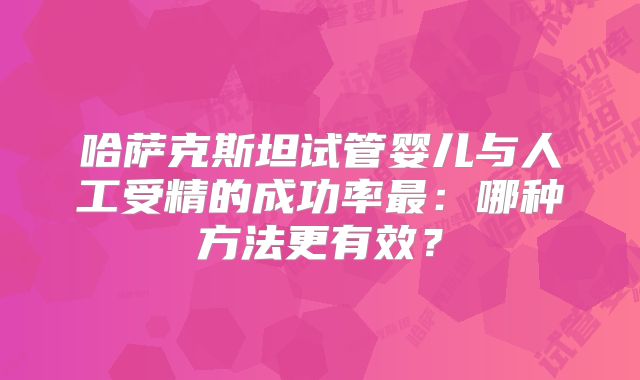 哈萨克斯坦试管婴儿与人工受精的成功率最:哪种方法更有效?