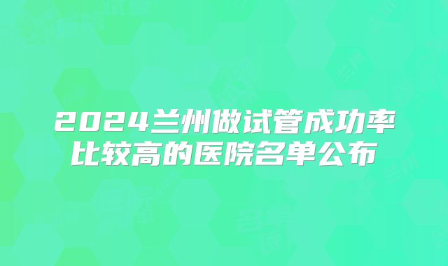 2024兰州做试管成功率比较高的医院名单公布