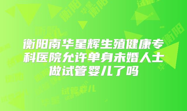衡阳南华星辉生殖健康专科医院允许单身未婚人士做试管婴儿了吗